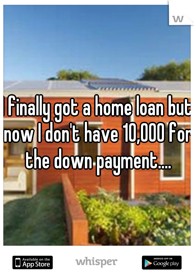 I finally got a home loan but now I don't have 10,000 for the down payment....