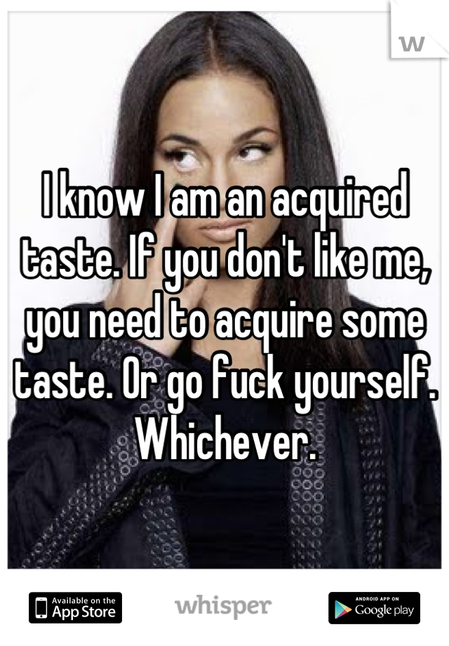 I know I am an acquired taste. If you don't like me, you need to acquire some taste. Or go fuck yourself. Whichever.
