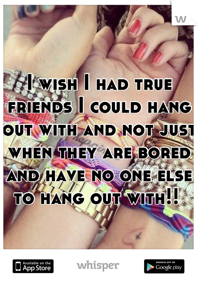 I wish I had true friends I could hang out with and not just when they are bored and have no one else to hang out with!! 