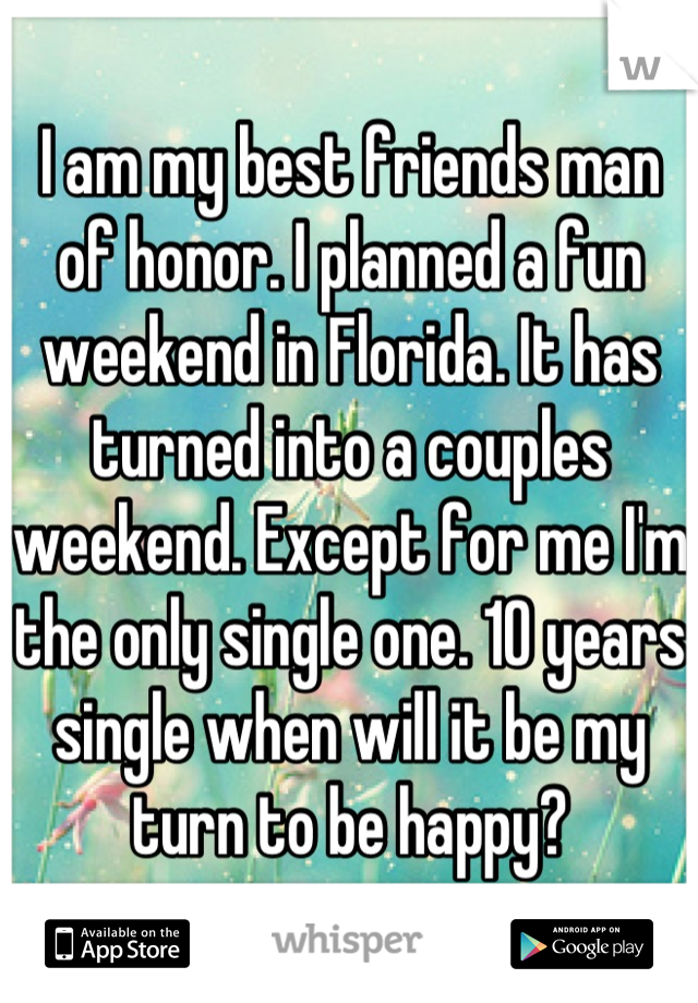 I am my best friends man of honor. I planned a fun weekend in Florida. It has turned into a couples weekend. Except for me I'm the only single one. 10 years single when will it be my turn to be happy?