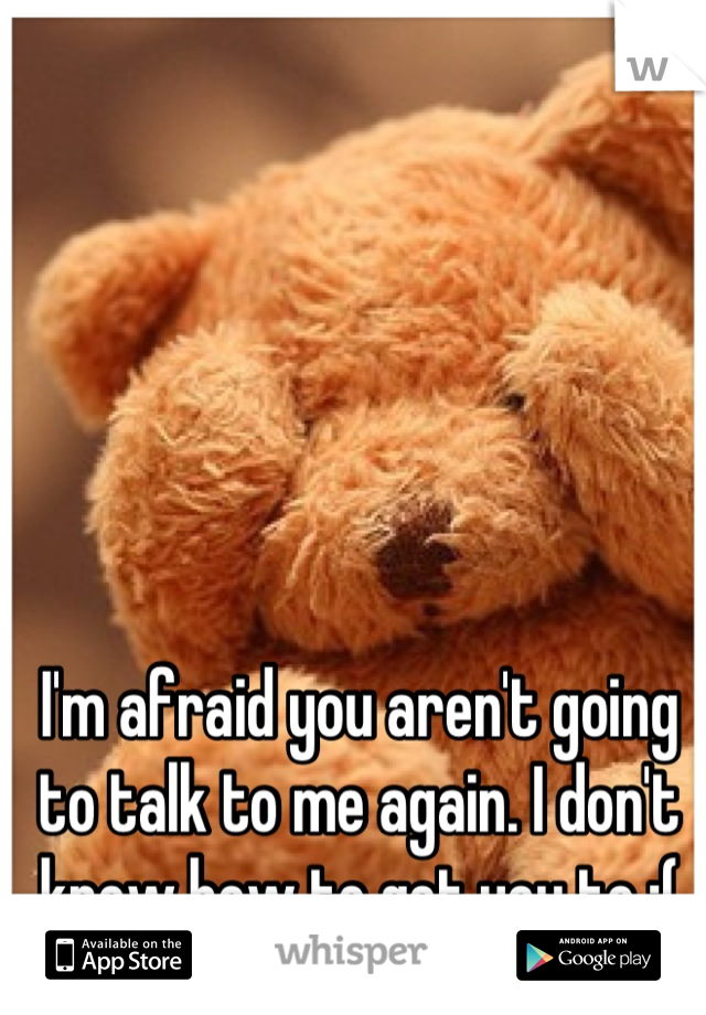 I'm afraid you aren't going to talk to me again. I don't know how to get you to :(