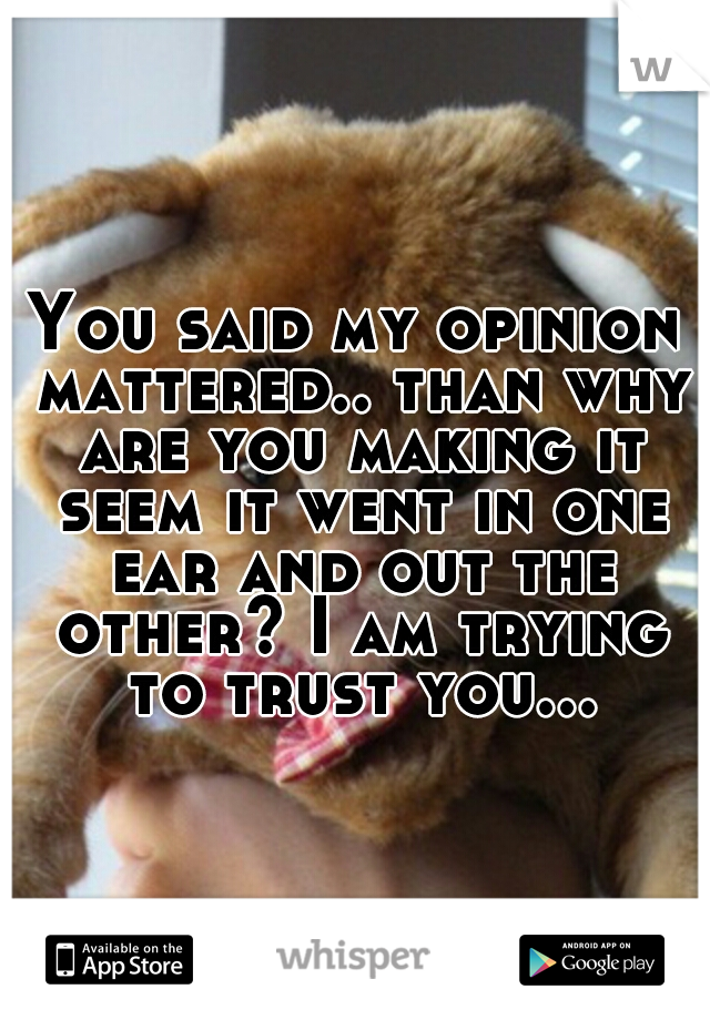 You said my opinion mattered.. than why are you making it seem it went in one ear and out the other? I am trying to trust you...