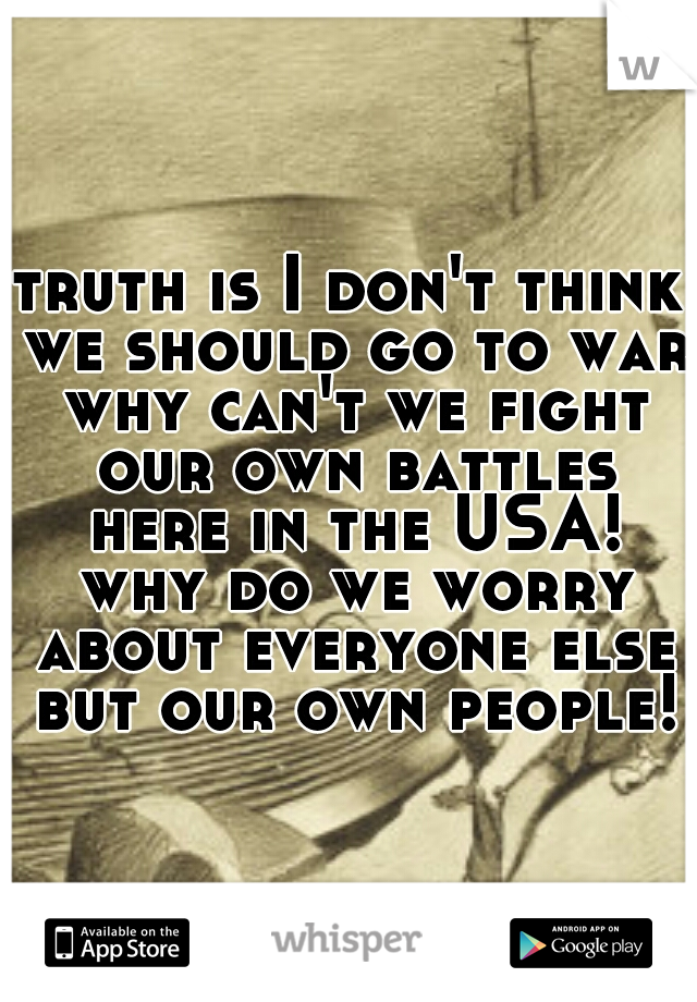 truth is I don't think we should go to war why can't we fight our own battles here in the USA! why do we worry about everyone else but our own people!