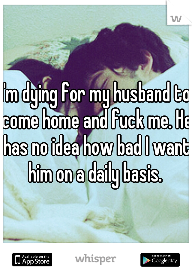 I'm dying for my husband to come home and fuck me. He has no idea how bad I want him on a daily basis. 