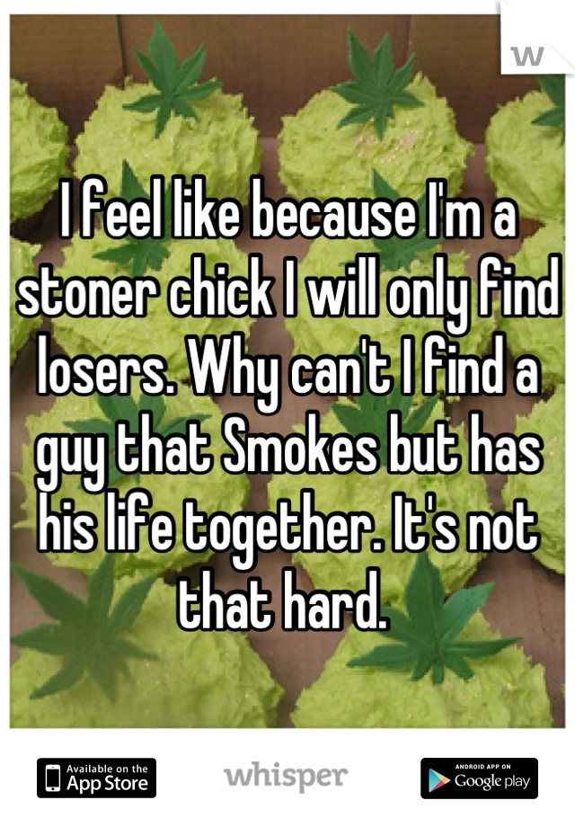 I feel like because I'm a stoner chick I will only find losers. Why can't I find a guy that Smokes but has his life together. It's not that hard. 