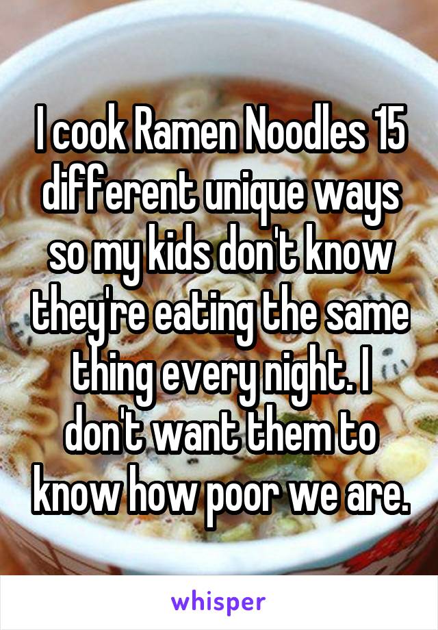 I cook Ramen Noodles 15 different unique ways so my kids don't know they're eating the same thing every night. I don't want them to know how poor we are.