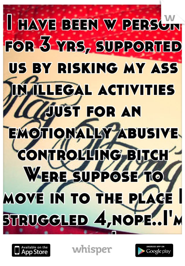 I have been w person for 3 yrs, supported us by risking my ass in illegal activities just for an emotionally abusive controlling bitch Were suppose to move in to the place I struggled 4,nope..I'm done!