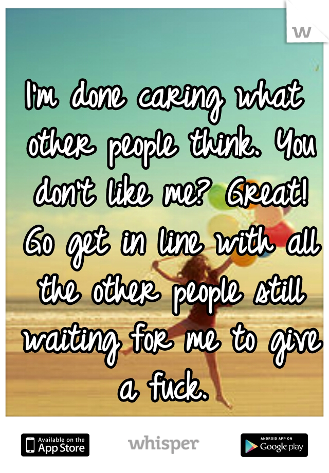 I'm done caring what other people think. You don't like me? Great! Go get in line with all the other people still waiting for me to give a fuck. 