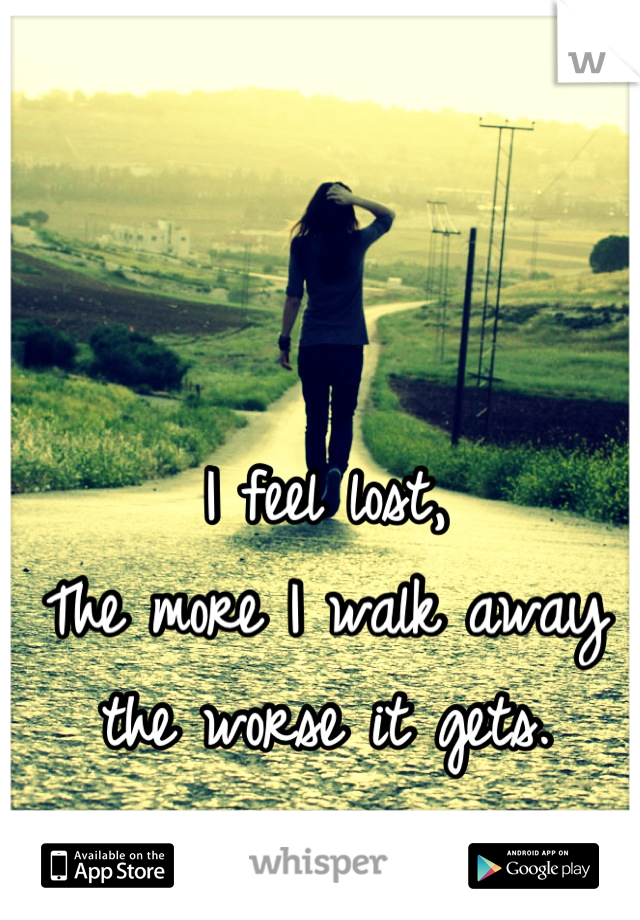 I feel lost, 
The more I walk away the worse it gets.