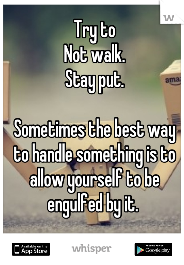 Try to
Not walk. 
Stay put. 

Sometimes the best way to handle something is to allow yourself to be engulfed by it. 