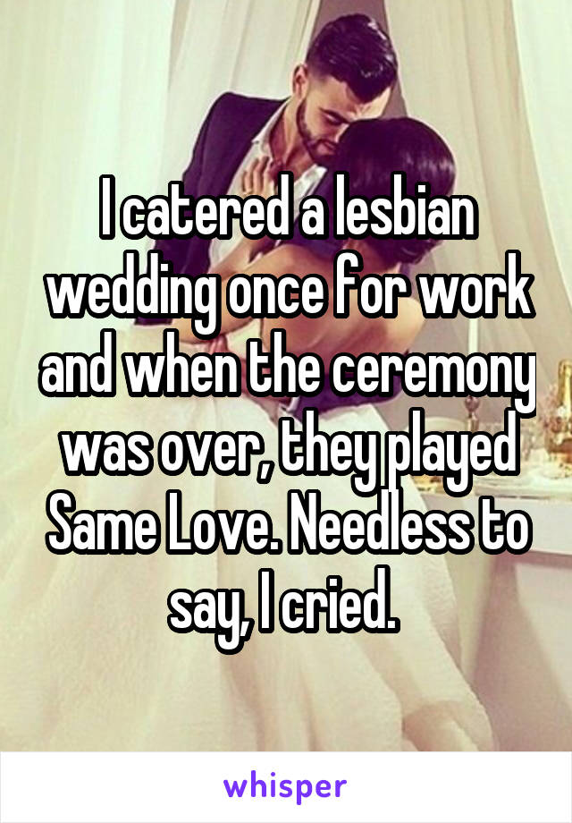 I catered a lesbian wedding once for work and when the ceremony was over, they played Same Love. Needless to say, I cried. 