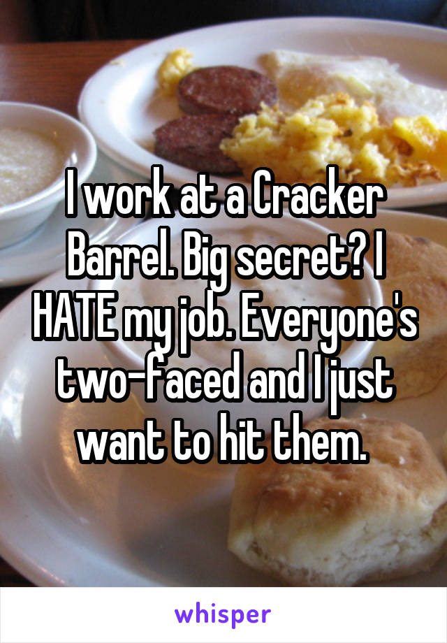 I work at a Cracker Barrel. Big secret? I HATE my job. Everyone's two-faced and I just want to hit them. 