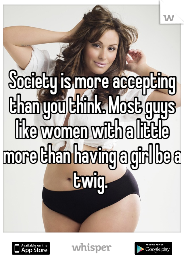 Society is more accepting than you think. Most guys like women with a little more than having a girl be a twig. 