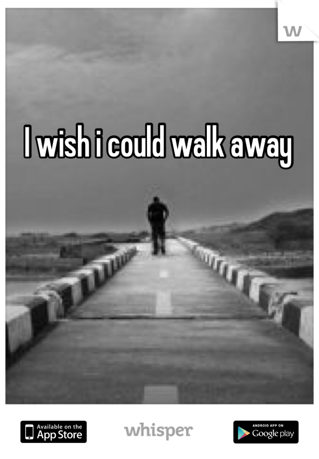 I wish i could walk away
