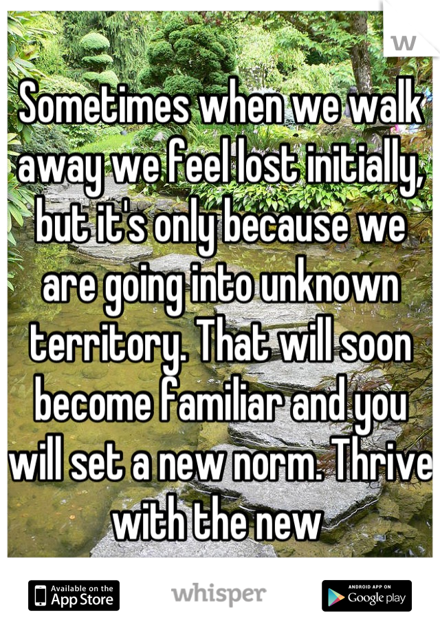 Sometimes when we walk away we feel lost initially, but it's only because we are going into unknown territory. That will soon become familiar and you will set a new norm. Thrive with the new 