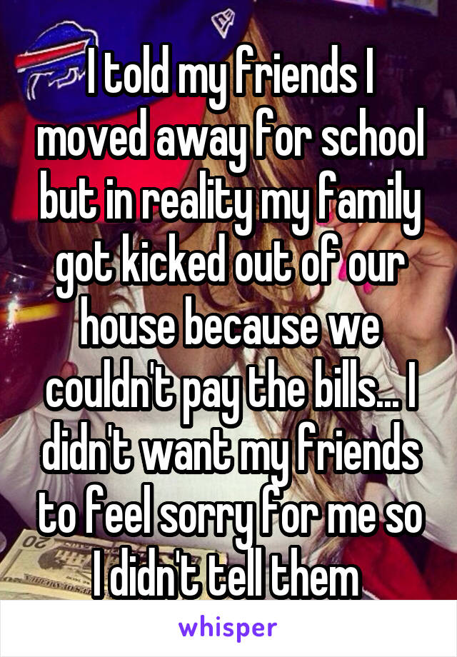 I told my friends I moved away for school but in reality my family got kicked out of our house because we couldn't pay the bills... I didn't want my friends to feel sorry for me so I didn't tell them 