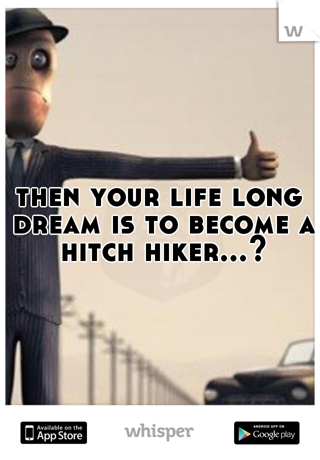then your life long dream is to become a hitch hiker...?