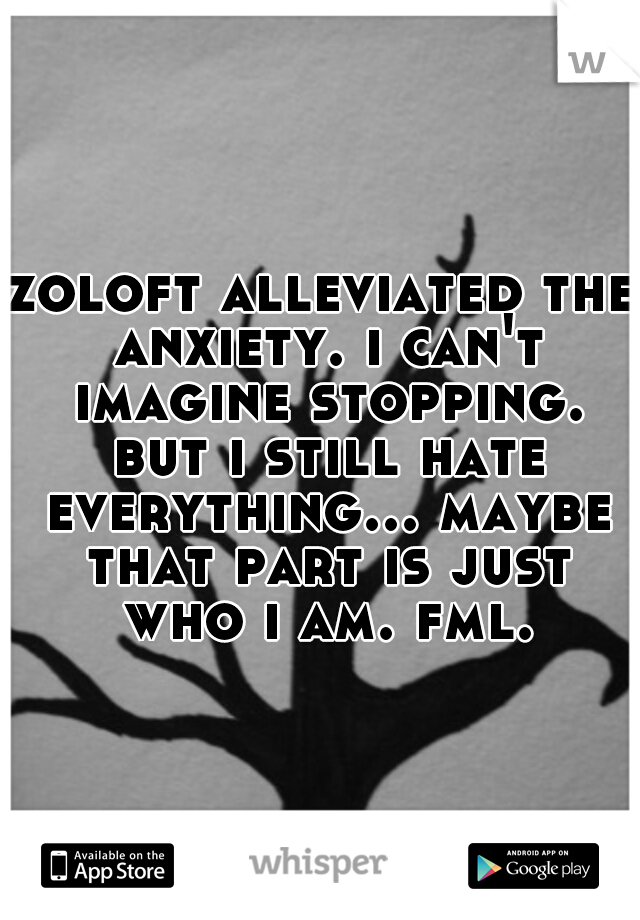 zoloft alleviated the anxiety. i can't imagine stopping. but i still hate everything... maybe that part is just who i am. fml.