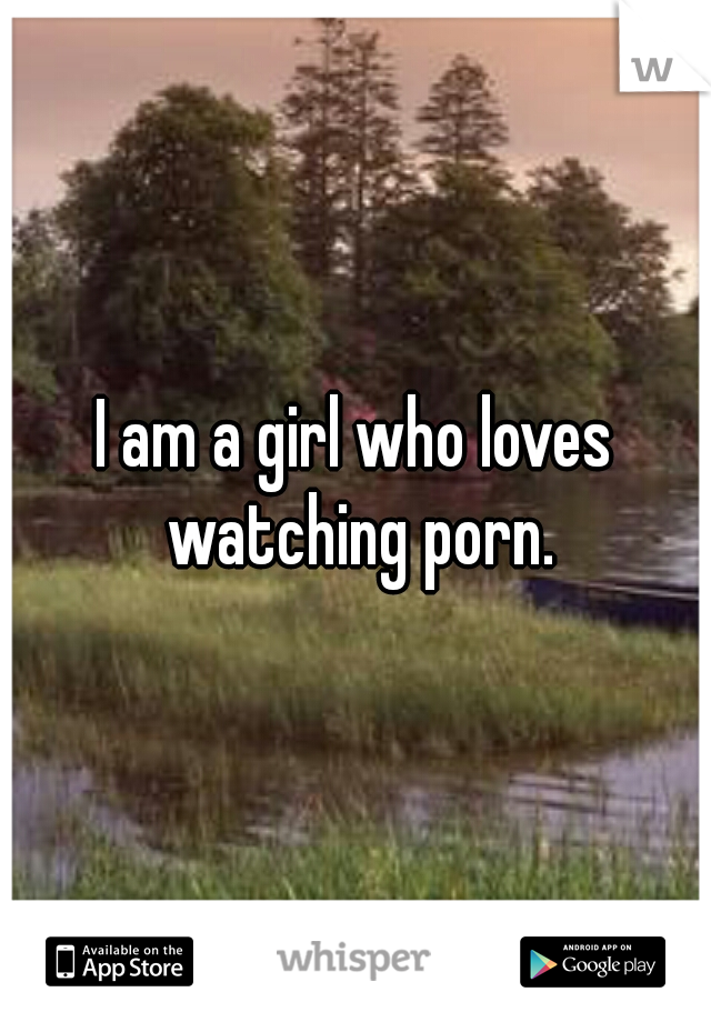 I am a girl who loves watching porn.