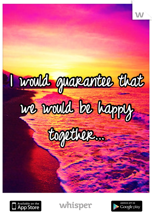 I would guarantee that we would be happy together...