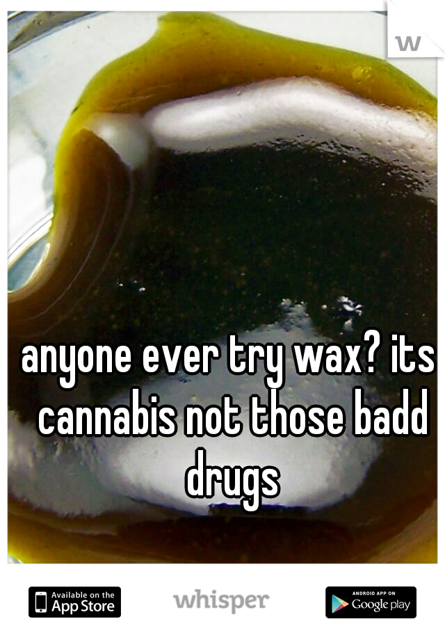 anyone ever try wax? its cannabis not those badd drugs