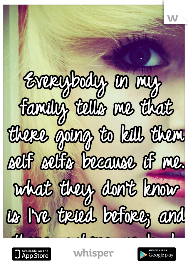 Everybody in my family tells me that there going to kill them self selfs because if me. what they don't know is I've tried before; and there pushing me back to that point.</3