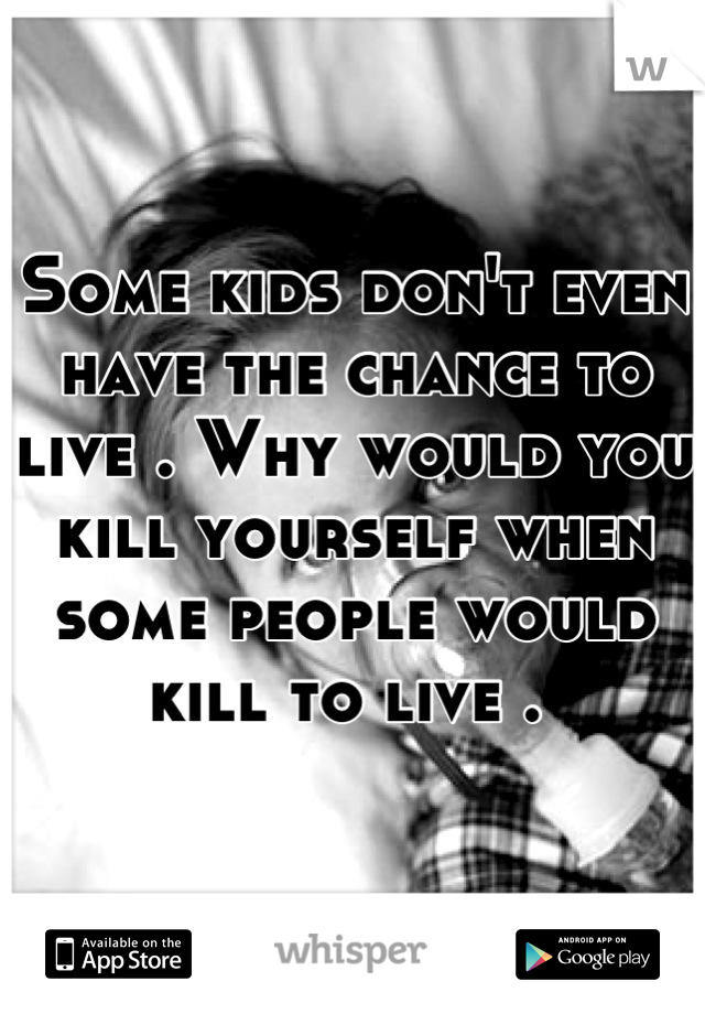 Some kids don't even have the chance to live . Why would you kill yourself when some people would kill to live . 