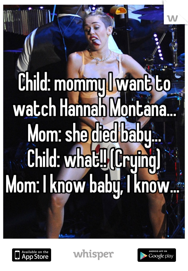 Child: mommy I want to watch Hannah Montana...
Mom: she died baby...
Child: what!! (Crying) 
Mom: I know baby, I know... 