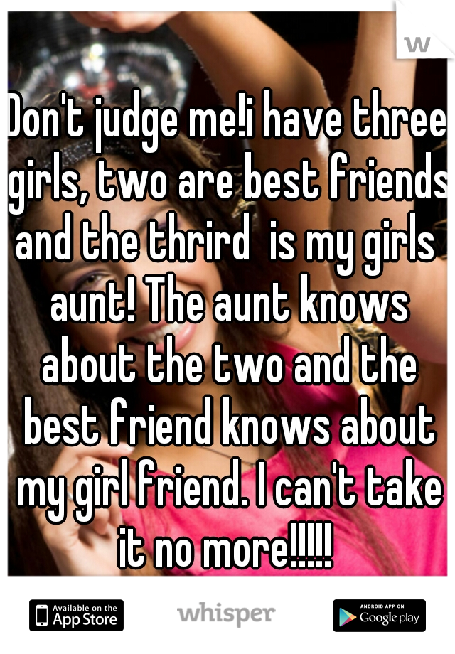 Don't judge me!i have three girls, two are best friends and the thrird  is my girls  aunt! The aunt knows about the two and the best friend knows about my girl friend. I can't take it no more!!!!! 