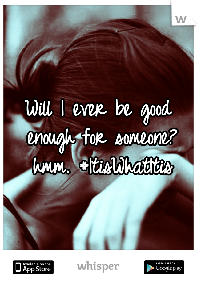 Will I ever be good enough for someone? hmm. #ItisWhatItis