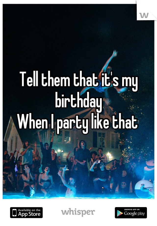 Tell them that it's my birthday 
When I party like that 