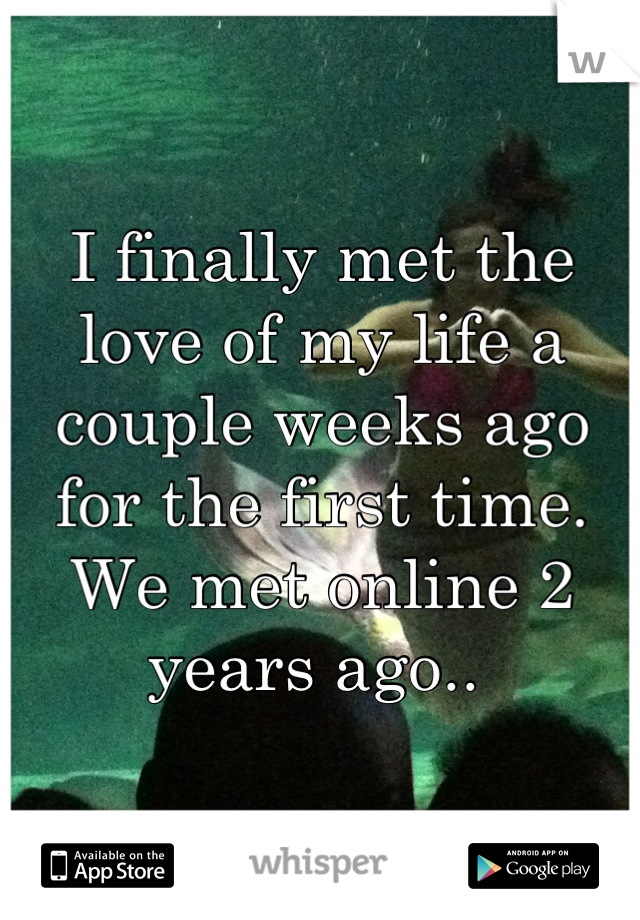 I finally met the love of my life a couple weeks ago for the first time. We met online 2 years ago.. 