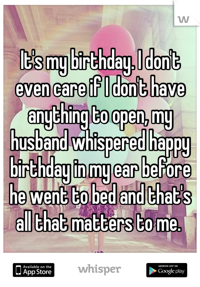 It's my birthday. I don't even care if I don't have anything to open, my husband whispered happy birthday in my ear before he went to bed and that's all that matters to me. 