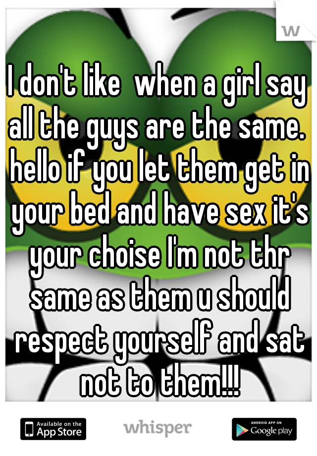 I don't like  when a girl say all the guys are the same.  hello if you let them get in your bed and have sex it's your choise I'm not thr same as them u should respect yourself and sat not to them!!!