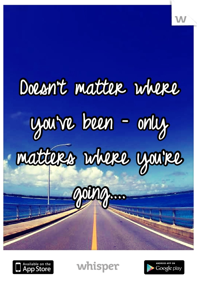 Doesn't matter where you've been - only matters where you're going....