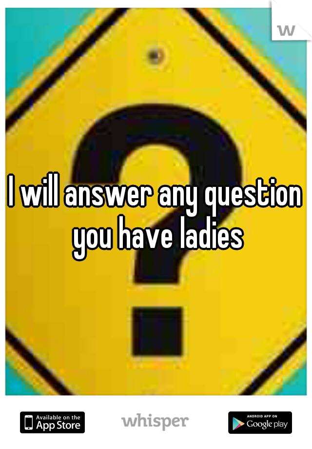 I will answer any question you have ladies