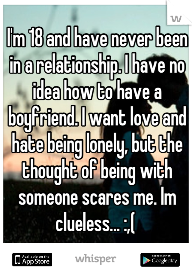 I'm 18 and have never been in a relationship. I have no idea how to have a boyfriend. I want love and hate being lonely, but the thought of being with someone scares me. Im clueless... :,( 