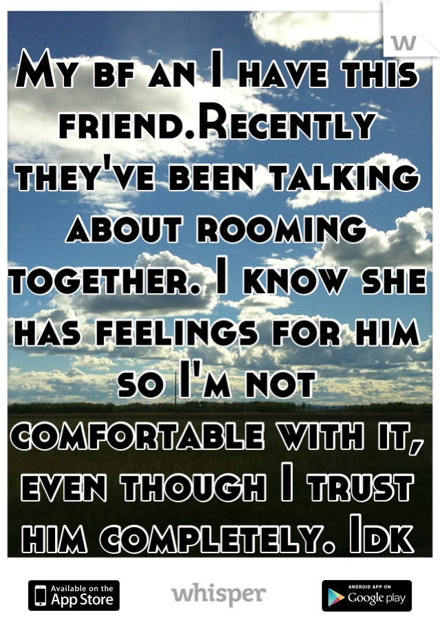 My bf an I have this friend.Recently they've been talking about rooming together. I know she has feelings for him so I'm not comfortable with it, even though I trust him completely. Idk what to do :(