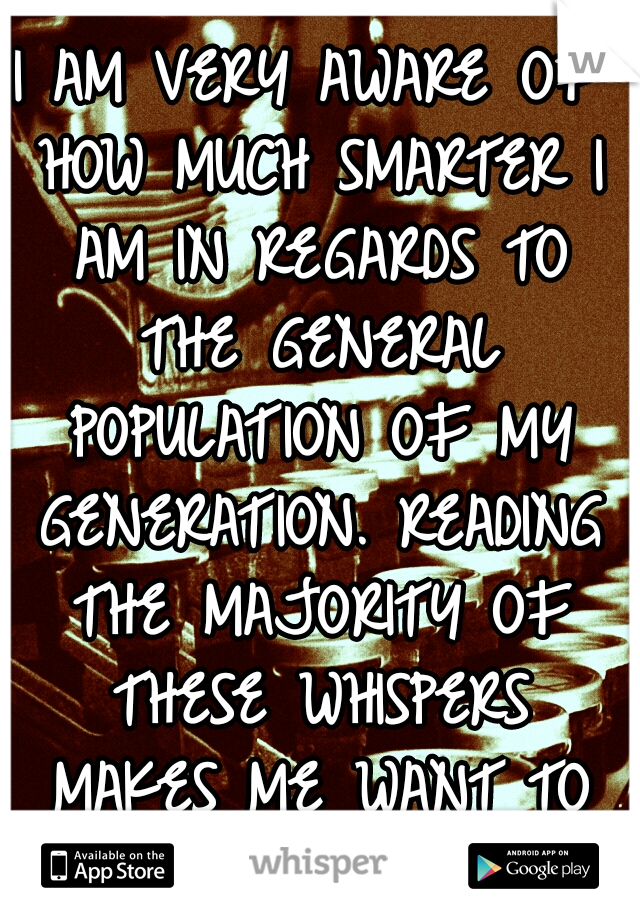 I AM VERY AWARE OF HOW MUCH SMARTER I AM IN REGARDS TO THE GENERAL POPULATION OF MY GENERATION. READING THE MAJORITY OF THESE WHISPERS MAKES ME WANT TO KICK, MANY THROATS. 
