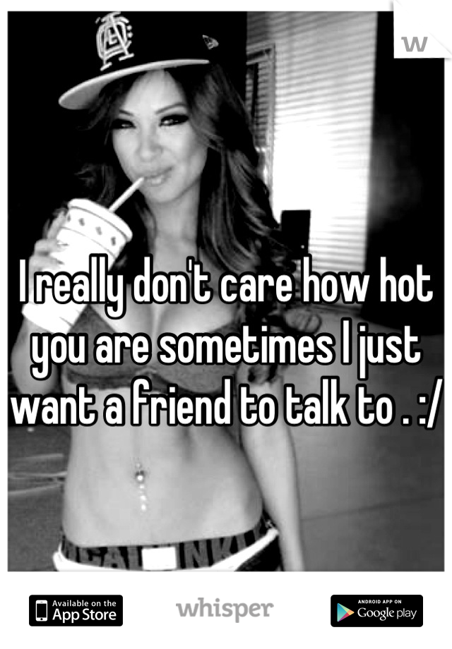 I really don't care how hot you are sometimes I just want a friend to talk to . :/
