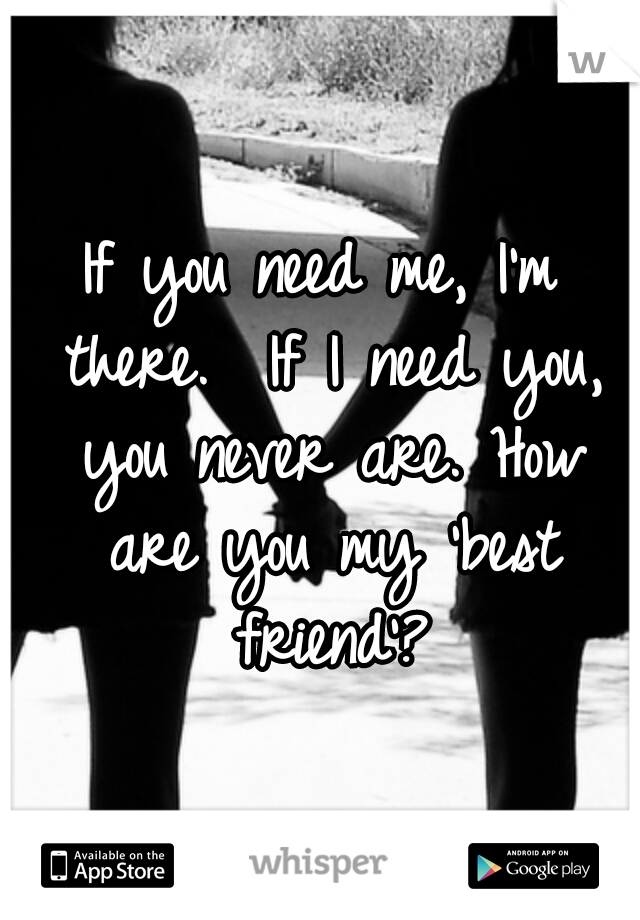 If you need me, I'm there. 
If I need you, you never are. How are you my 'best friend'?