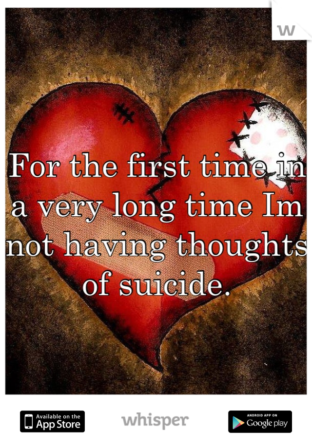 For the first time in a very long time Im not having thoughts of suicide.