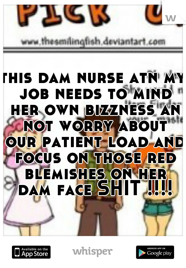 this dam nurse atn my job needs to mind her own bizzness an not worry about our patient load and focus on those red blemishes on her dam face SHIT !!!!