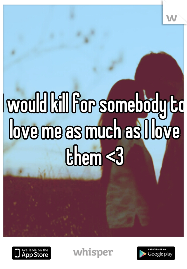 I would kill for somebody to love me as much as I love them <3