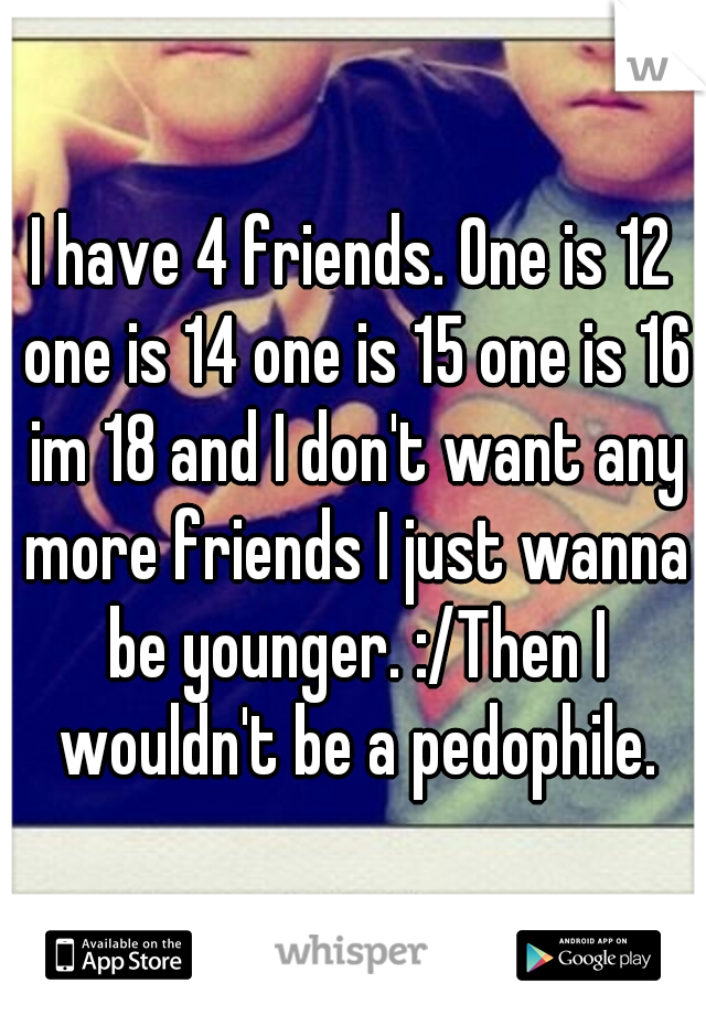 I have 4 friends. One is 12 one is 14 one is 15 one is 16 im 18 and I don't want any more friends I just wanna be younger. :/Then I wouldn't be a pedophile.