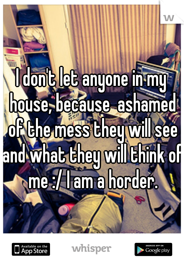 I don't let anyone in my house, because  ashamed of the mess they will see and what they will think of me :/ I am a horder.
