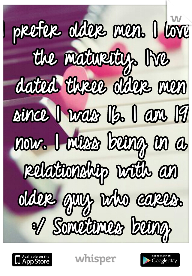 I prefer older men. I love the maturity. I've dated three older men since I was 16. I am 19 now. I miss being in a relationship with an older guy who cares. :/ Sometimes being single sucks. 