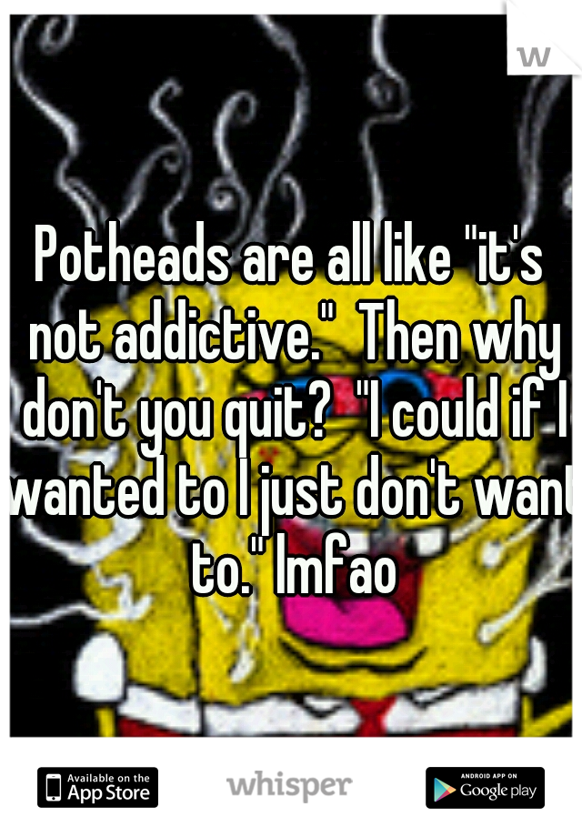 Potheads are all like "it's not addictive."  Then why don't you quit?  "I could if I wanted to I just don't want to." lmfao