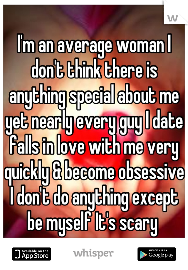 I'm an average woman I don't think there is anything special about me yet nearly every guy I date falls in love with me very quickly & become obsessive I don't do anything except be myself It's scary 