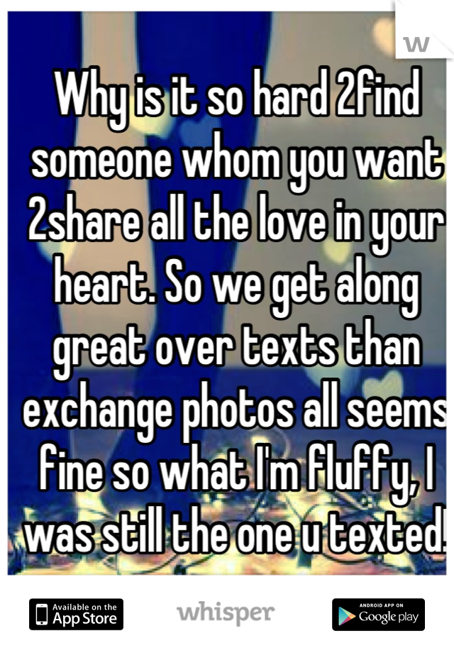 Why is it so hard 2find someone whom you want 2share all the love in your heart. So we get along great over texts than exchange photos all seems fine so what I'm fluffy, I was still the one u texted!